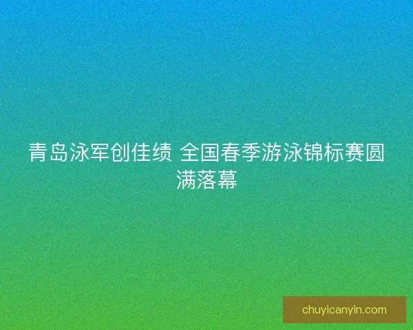 青岛泳军创佳绩 全国春季游泳锦标赛圆满落幕