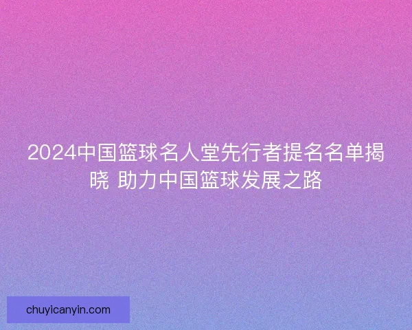 2024中国篮球名人堂先行者提名名单揭晓 助力中国篮球发展之路