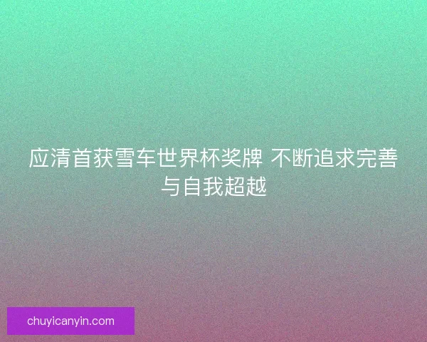 应清首获雪车世界杯奖牌 不断追求完善与自我超越