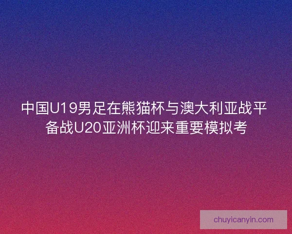 中国U19男足在熊猫杯与澳大利亚战平 备战U20亚洲杯迎来重要模拟考