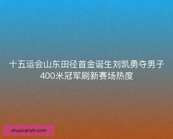 十五运会山东田径首金诞生刘凯勇夺男子400米冠军刷新赛场热度
